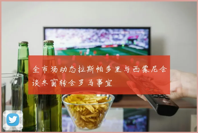 全市场动态拉斯帕多里与西蒙尼会谈冬窗转会罗马事宜