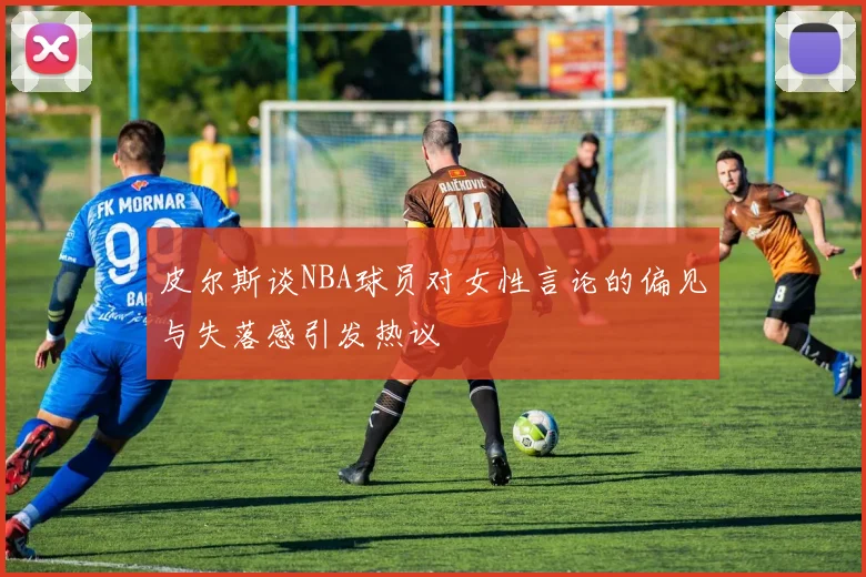 皮尔斯谈NBA球员对女性言论的偏见与失落感引发热议