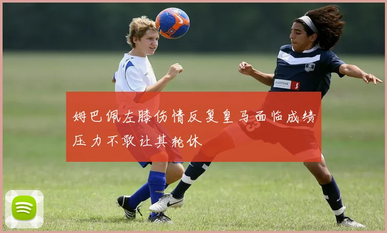 姆巴佩左膝伤情反复皇马面临成绩压力不敢让其轮休