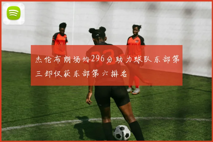 杰伦布朗场均296分助力球队东部第三却仅获东部第六排名
