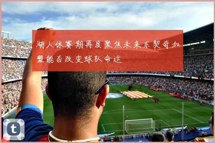 湖人休赛期再度聚焦未来东契奇加盟能否改变球队命运
