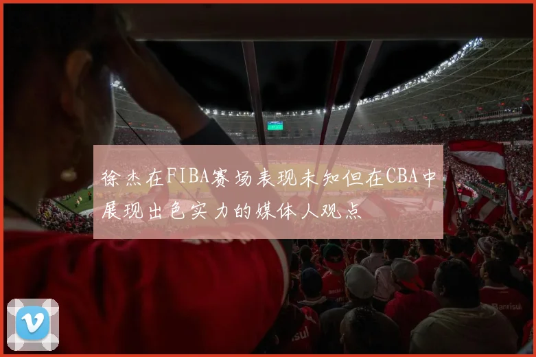 徐杰在FIBA赛场表现未知但在CBA中展现出色实力的媒体人观点