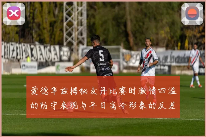 爱德华兹揭秘麦丹比赛时激情四溢的防守表现与平日高冷形象的反差