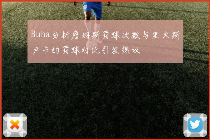 Buha分析詹姆斯罚球次数与里夫斯卢卡的罚球对比引发热议