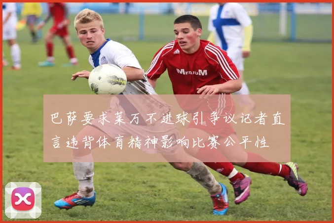 巴萨要求莱万不进球引争议记者直言违背体育精神影响比赛公平性